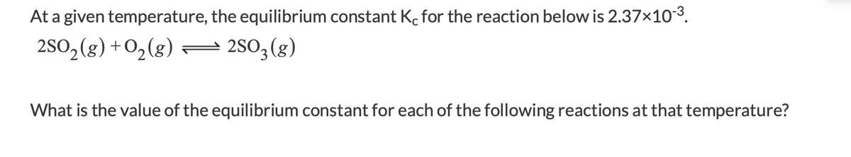 At a given temperature, the equilibrium constant Kc for the reaction below is 2.37x103.
2S0, (g) +0,(g) –
2SO3 (g)
What is the value of the equilibrium constant for each of the following reactions at that temperature?
