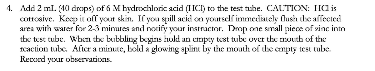 4. Add 2 mL (40 drops) of 6 M hydrochloric acid (HCI) to the test tube. CAUTION: HCl is
corrosive. Keep it off your skin. If you spill acid on yourself immediately flush the affected
area with water for 2-3 minutes and notify your instructor. Drop one small piece of zinc into
the test tube. When the bubbling begins hold an empty test tube over the mouth of the
reaction tube. After a minute, hold a glowing splint by the mouth of the empty test tube.
Record your observations.