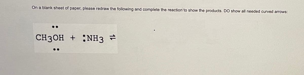 On a blank sheet of paper, please redraw the following and complete the reaction to show the products. DO show all needed curved arrows:
CH3OH + NH3 =
