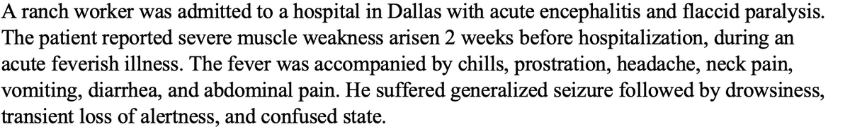 A ranch worker was admitted to a hospital in Dallas with acute encephalitis and flaccid paralysis.
The patient reported severe muscle weakness arisen 2 weeks before hospitalization, during an
acute feverish illness. The fever was accompanied by chills, prostration, headache, neck pain,
vomiting, diarrhea, and abdominal pain. He suffered generalized seizure followed by drowsiness,
transient loss of alertness, and confused state.