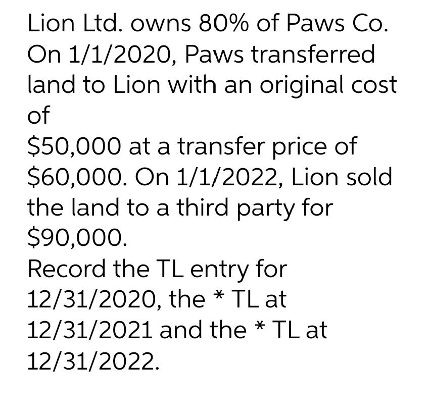 Lion Ltd. owns 80% of Paws Co.
On 1/1/2020, Paws transferred
land to Lion with an original cost
of
$50,000 at a transfer price of
$60,000. On 1/1/2022, Lion sold
the land to a third party for
$90,000.
Record the TL entry for
12/31/2020, the * TL at
12/31/2021 and the * TL at
12/31/2022.