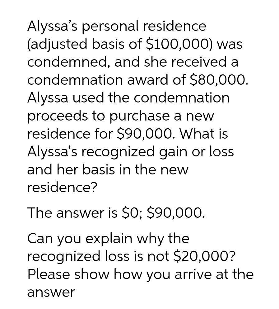 Alyssa's personal residence
(adjusted basis of $100,000) was
condemned, and she received a
condemnation award of $80,000.
Alyssa used the condemnation
proceeds to purchase a new
residence for $90,000. What is
Alyssa's recognized gain or loss
and her basis in the new
residence?
The answer is $0; $90,000.
Can you explain why the
recognized loss is not $20,000?
Please show how you arrive at the
answer