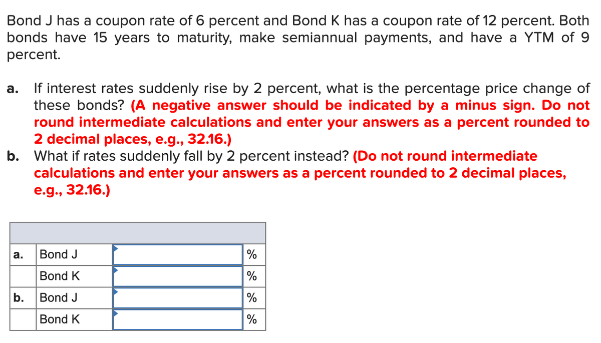 Bond J has a coupon rate of 6 percent and Bond K has a coupon rate of 12 percent. Both
bonds have 15 years to maturity, make semiannual payments, and have a YTM of 9
percent.
If interest rates suddenly rise by 2 percent, what is the percentage price change of
these bonds? (A negative answer should be indicated by a minus sign. Do not
round intermediate calculations and enter your answers as a percent rounded to
2 decimal places, e.g., 32.16.)
b. What if rates suddenly fall by 2 percent instead? (Do not round intermediate
calculations and enter your answers as a percent rounded to 2 decimal places,
e.g., 32.16.)
а.
а.
Bond J
%
Bond K
%
b.
Bond J
%
Bond K
%
