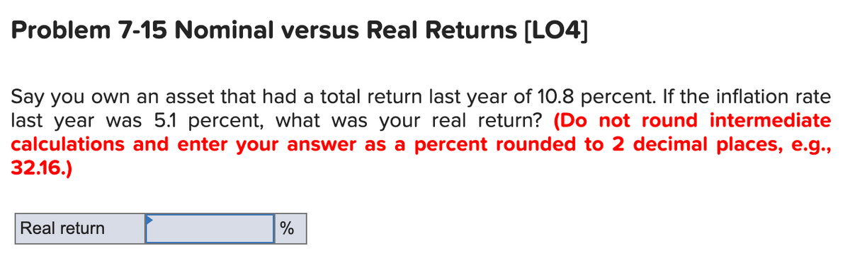 Problem 7-15 Nominal versus Real Returns [LO4]
Say you own an asset that had a total return last year of 10.8 percent. If the inflation rate
last year was 5.1 percent, what was your real return? (Do not round intermediate
calculations and enter your answer as a percent rounded to 2 decimal places, e.g.,
32.16.)
Real return
%
