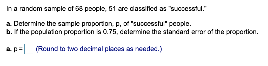 In a random sample of 68 people, 51 are classified as "successful."
a. Determine the sample proportion, p, of "successful" people.
b. If the population proportion is 0.75, determine the standard error of the proportion.
a. p=
(Round to two decimal places as needed.)
