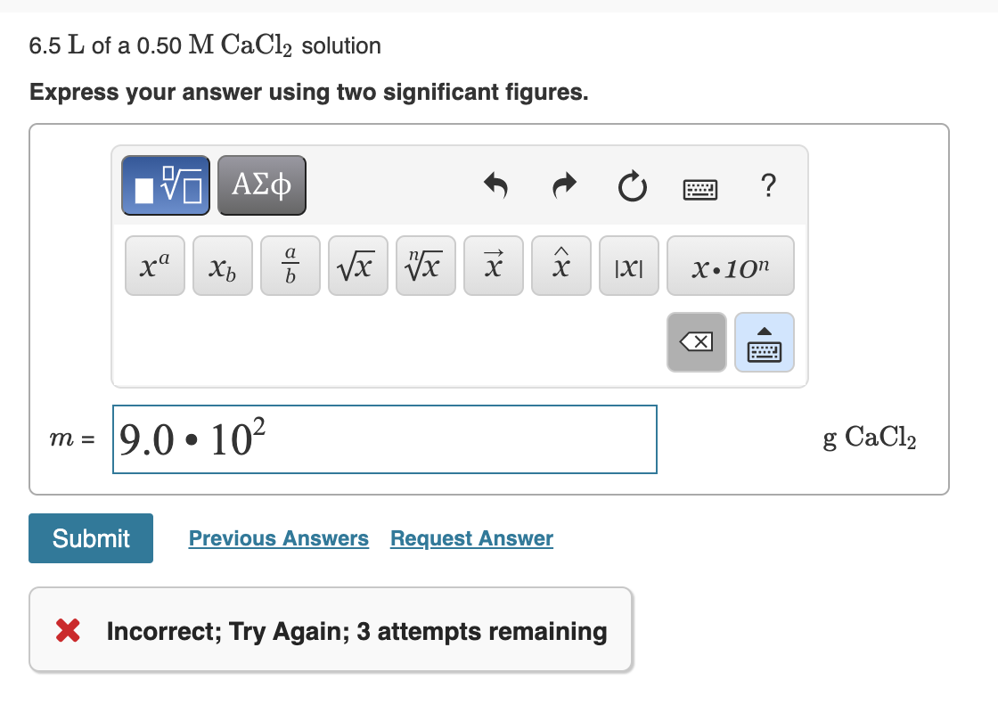 6.5 L of a 0.50 M CaCl2 solution
Express your answer using two significant figures.
Hν ΑΣφ
?
Xb
b
|X|
X•10"
9.0 • 102
g CaCl2
m =
Submit
Previous Answers Request Answer
X Incorrect; Try Again; 3 attempts remaining
圓
18
