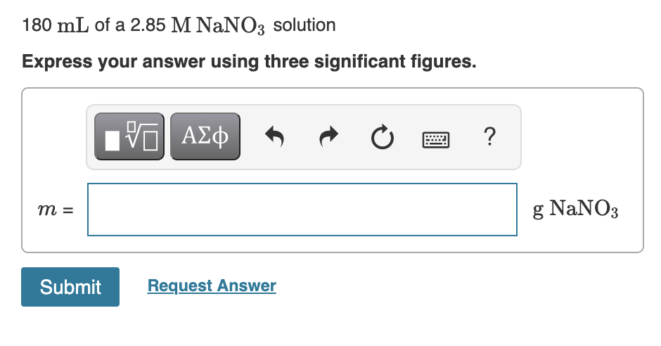 180 mL of a 2.85 M NaNO3 solution
Express your answer using three significant figures.
Hν ΑΣφ
?
m =
g NaNO3
Submit
Request Answer
