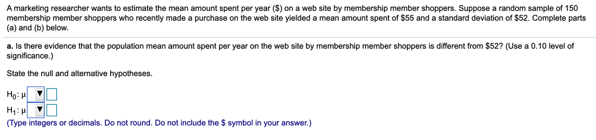 A marketing researcher wants to estimate the mean amount spent per year ($) on a web site by membership member shoppers. Suppose a random sample of 150
membership member shoppers who recently made a purchase on the web site yielded a mean amount spent of $55 and a standard deviation of $52. Complete parts
(a) and (b) below.
a. Is there evidence that the population mean amount spent per year on the web site by membership member shoppers is different from $52? (Use a 0.10 level of
significance.)
State the null and alternative hypotheses.
Ho: H
H1: H
(Type integers or decimals. Do not round. Do not include the $ symbol in your answer.)
