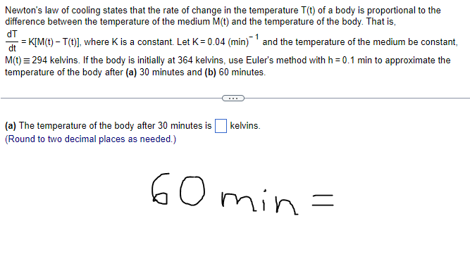 Newton's law of cooling states that the rate of change in the temperature T(t) of a body is proportional to the
difference between the temperature of the medium M(t) and the temperature of the body. That is,
dT
-= K[M(t) - T(t)], where K is a constant. Let K = 0.04 (min) ¹ and the temperature of the medium be constant,
dt
M(t) = 294 kelvins. If the body is initially at 364 kelvins, use Euler's method with h = 0.1 min to approximate the
temperature of the body after (a) 30 minutes and (b) 60 minutes.
(a) The temperature of the body after 30 minutes is
(Round to two decimal places as needed.)
kelvins.
60min=