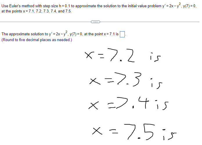 Use Euler's method with step size h = 0.1 to approximate the solution to the initial value problem y'=2x-y², y(7) = 0,
at the points x = 7.1, 7.2, 7.3, 7.4, and 7.5.
The approximate solution to y'=2x-y², y(7)= 0, at the point x = 7.1 is
(Round to five decimal places as needed.)
x=7.2 is
x=7.3 is
x=>,4 is
x = 7.5 is