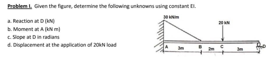 Problem I. Given the figure, determine the following unknowns using constant El.
30 kN/m
a. Reaction at D (kN)
20 kN
b. Moment at A (kN m)
c. Slope at D in radians
d. Displacement at the application of 20kN load
A
с
2m
3m
в
3m
