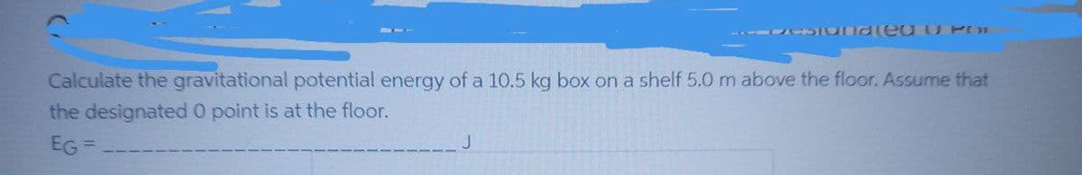 Calculate the gravitational potential energy of a 10.5 kg box on a shelf 5.0 m above the floor. Assume that
the designated 0 point is at the floor.
EG =
