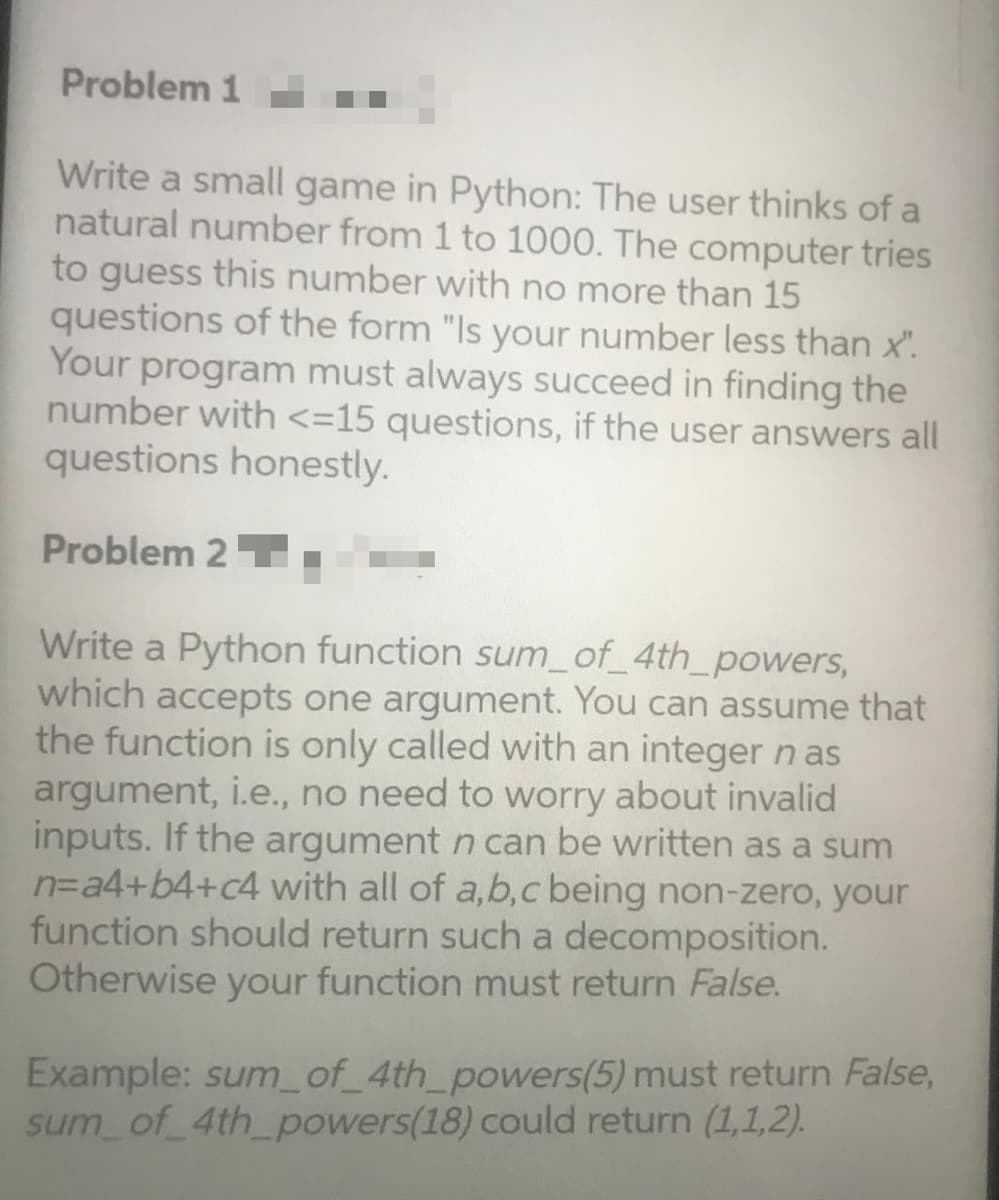 Problem 1
Write a small game in Python: The user thinks of a
natural number from 1 to 1000. The computer tries
to guess this number with no more than 15
questions of the form "Is your number less than x".
Your program must always succeed in finding the
number with <=15 questions, if the user answers all
questions honestly.
Problem 2 T
Write a Python function sum_of_4th_powers,
which accepts one argument. You can assume that
the function is only called with an integernas
argument, i.e., no need to worry about invalid
inputs. If the argument n can be written as a sum
n=a4+b4+c4 with all of a,b,c being non-zero, your
function should return such a decomposition.
Otherwise your function must return False.
Example: sum_of_4th_powers(5) must return False,
sum of 4th_powers(18) could return (1,1,2).

