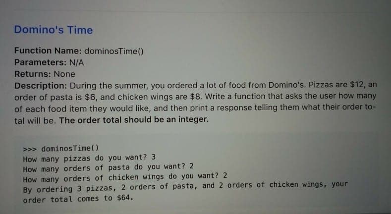 Domino's Time
Function Name: dominosTime()
Parameters: N/A
Returns: None
Description: During the summer, you ordered a lot of food from Domino's. Pizzas are $12, an
order of pasta is $6, and chicken wings are $8. Write a function that asks the user how many
of each food item they would like, and then print a response telling them what their order to-
tal will be. The order total should be an integer.
>>> dominosTime()
How many pizzas do you want? 3
How many orders of pasta do you want? 2
How many orders of chicken wings do you want? 2
By ordering 3 pizzas, 2 orders of pasta, and 2 orders of chicken wings, your
order total comes to $64.
