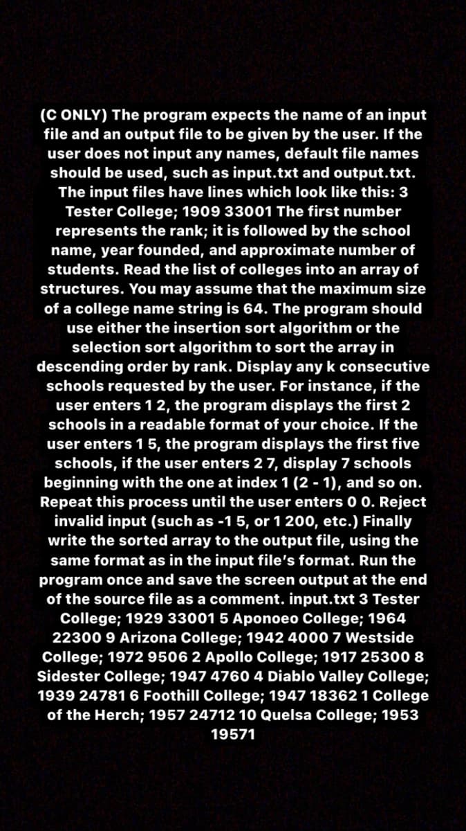 (C ONLY) The program expects the name of an input
file and an output file to be given by the user. If the
user does not input any names, default file names
should be used, such as input.txt and output.txt.
The input files have lines which look like this: 3
Tester College; 1909 33001 The first number
represents the rank; it is followed by the school
name, year founded, and approximate number of
students. Read the list of colleges into an array of
structures. You may assume that the maximum size
of a college name string is 64. The program should
use either the insertion sort algorithm or the
selection sort algorithm to sort the array in
descending order by rank. Display any k consecutive
schools requested by the user. For instance, if the
user enters 12, the program displays the first 2
schools in a readable format of your choice. If the
user enters 15, the program displays the first five
schools, if the user enters 2 7, display 7 schools
beginning with the one at index 1 (2 - 1), and so on.
Repeat this process until the user enters 0 0. Reject
invalid input (such as -1 5, or 1 200, etc.) Finally
write the sorted array to the output file, using the
same format as in the input file's format. Run the
program once and save the screen output at the end
of the source file as a comment. input.txt 3 Tester
College; 1929 33001 5 Aponoeo College; 1964
22300 9 Arizona College; 1942 4000 7 Westside
College; 1972 9506 2 Apollo College; 1917 25300 8
Sidester College; 1947 4760 4 Diablo Valley College;
1939 24781 6 Foothill College; 1947 18362 1 College
of the Herch; 1957 24712 10 Quelsa College; 1953
19571
