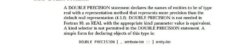 A DOUBLE PRECISION statement declares the names of entities to be of type
real with a representation method that represents more precision than the
default real representation (4.3.2). DOUBLE PRECISION Is not needed in
Fortran 90, as REAL with the appropriate kind parameter value is equivalent.
A kind selector is not permitted in the DOUBLE PRECISION statement. A
simple form for declaring objects of this type is:
DOUBLE PRECISION [, attribute-list : ] entity-list
