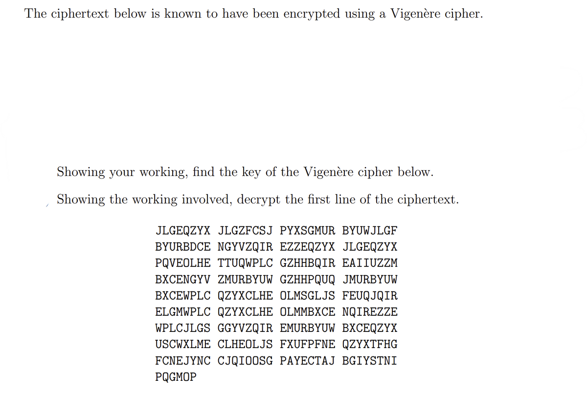 The ciphertext below is known to have been encrypted using a Vigenère cipher.
Showing your working, find the key of the Vigenère cipher below.
Showing the working involved, decrypt the first line of the ciphertext.
JLGEQZYX JLGZFCSJ PYXSGMUR BYUWJLGF
BYURBDCE NGYVZQIR EZZEQZYX JLGEQZYX
PQVEOLHE TTUQWPLC GZHHBQIR EAIIUZZM
BXCENGYV ZMURBYUW GZHHPQUQ JMURBYUW
BXCEWPLC QZYXCLHE OLMSGLJS FEUQJQIR
ELGMWPLC QZYXCLHE OLMMBXCE NQIREZZE
WPLCJLGS GGYVZQIR EMURBYUW BXCEQZYX
USCWXLME CLHEOLJS FXUFPFNE QZYXTFHG
FCNEJYNC CJQIOOSG PAYECTAJ BGIYSTNI
PQGMOP
