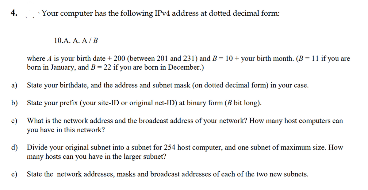 4. 'Your computer has the following IPV4 address at dotted decimal form:
10.A. A. A / B
where A is your birth date + 200 (between 201 and 231) and B = 10 + your birth month. (B = 11 if you are
born in January, and B = 22 if you are born in December.)
а)
State your birthdate, and the address and subnet mask (on dotted decimal form) in your case.
b)
State your prefix (your site-ID or original net-ID) at binary form (B bit long).
c)
What is the network address and the broadcast address of your network? How many host computers can
you have in this network?
d)
many hosts can you have in the larger subnet?
Divide
your original subnet into a subnet for 254 host computer, and one subnet of maximum size. How
e)
State the network addresses, masks and broadcast addresses of each of the two new subnets.
