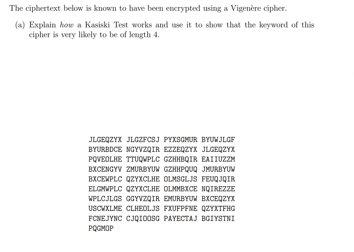 The ciphertext below is known to have been encrypted using a Vigenère cipher.
(a) Explain how a Kasiski Test works and use it to show that the keyword of this
cipher is very likely to be of length 4.
JLGEQZYX JLGZFCSJ PYXSGMUR BYUWJLGF
BYURBDCE NGYVZQIR EZZEQZYX JLGEQZYX
PQVEOLHE TTUQWPLC GZHHBQIR EAIIUZZM
BXCENGYV ZMURBYUW GZHHPQUQ JMURBYUW
BXCEWPLC QZYXCLHE OLMSGLJS FEUQJQIR
ELGMWPLC QZYXCLHE OLMMBXCE NQIREZZE
WPLCJLGS GGYVZQIR EMURBYUW BXCEQZYX
USCWXLME CLHEOLJS FXUFPFNE QZYXTFHG
FCNEJYNC CJQIOOSG PAYECTAJ BGIYSTNI
PQGMOP
