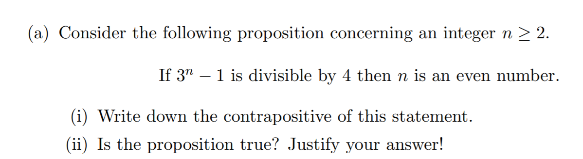 (a) Consider the following proposition concerning an integer n > 2.
If 3" – 1 is divisible by 4 then n is an even number.
(i) Write down the contrapositive of this statement.
(ii) Is the proposition true? Justify your answer!
