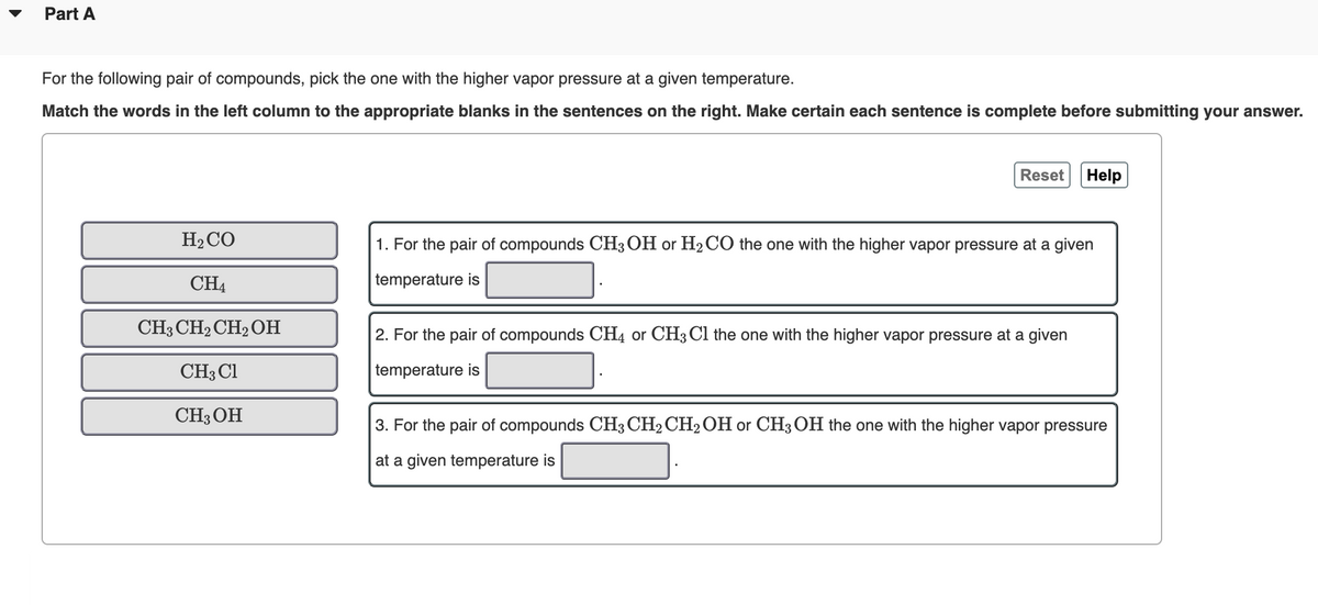 Part A
For the following pair of compounds, pick the one with the higher vapor pressure at a given temperature.
Match the words in the left column to the appropriate blanks in the sentences on the right. Make certain each sentence is complete before submitting your answer.
Reset
Help
H2CO
1. For the pair of compounds CH3 OH or H2 CO the one with the higher vapor pressure at a given
CH4
temperature is
CH3 CH2 CH2 OH
2. For the pair of compounds CH4 or CH3 Cl the one with the higher vapor pressure at a given
CH3 Cl
temperature is
CH3OH
3. For the pair of compounds CH3 CH2 CH2OH or CH3 OH the one with the higher vapor pressure
at a given temperature is
