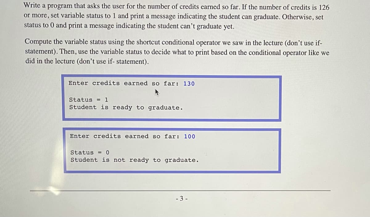 Write a program that asks the user for the number of credits earned so far. If the number of credits is 126
or more, set variable status to 1 and print a message indicating the student can graduate. Otherwise, set
status to 0 and print a message indicating the student can't graduate yet.
Compute the variable status using the shortcut conditional operator we saw in the lecture (don't use if-
statement). Then, use the variable status to decide what to print based on the conditional operator like we
did in the lecture (don't use if- statement).
Enter credits earned so far: 130
Status = 1
Student is ready to graduate.
Enter credits earned so far: 100
Status = 0
Student is not ready to graduate.
- 3 -
