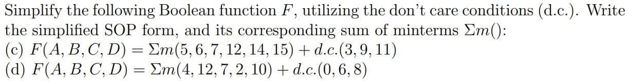 Simplify the following Boolean function F, utilizing the don't care conditions (d.c.). Write
the simplified SOP form, and its corresponding sum of minterms Em():
(c) F(A, B, C, D) = Em(5, 6, 7, 12, 14, 15) + d.c.(3,9, 11)
(d) F(A, B, C, D) = Em(4, 12, 7, 2, 10) + d.c.(0, 6, 8)
