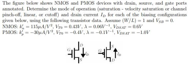 The figure below shows NMOS and PMOS devices with drain, source, and gate ports
annotated. Determine the mode of operation (saturation - velocity saturation or channel
pinch-off, linear, or cutoff) and drain current Ip for each of the biasing configurations
given below, using the following transistor data. Assume (W/L) = 1 and VsB = 0.
NMOS: k, = 115µA/V², Vro = 0.43V, A = 0.06V-1, VDSAT = 0.6V
PMOS: k, = -30HA/V², Vro = -0.4V, A = -0.1V-, VDSAT = -1.0V
**
