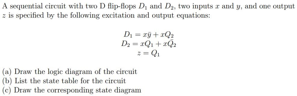 A sequential circuit with two D flip-flops D1 and D2, two inputs x and y, and one output
z is specified by the following excitation and output equations:
Di = xỹ+ xQ2
D2 = xQ1 + xQ2
z = Q1
(a) Draw the logic diagram of the circuit
(b) List the state table for the circuit
(c) Draw the corresponding state diagram
