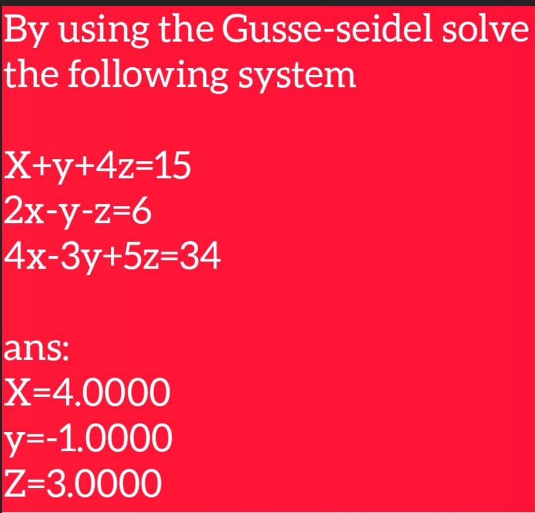 By using the Gusse-seidel solve
the following system
X+y+4z=15
2x-y-z=6
4x-3y+5z=34
ans:
X=4.0000
у--1.0000
Z=3.0000
