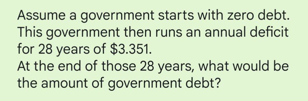 Assume a government starts with zero debt.
This government then runs an annual deficit
for 28 years of $3.351.
At the end of those 28 years, what would be
the amount of government debt?
