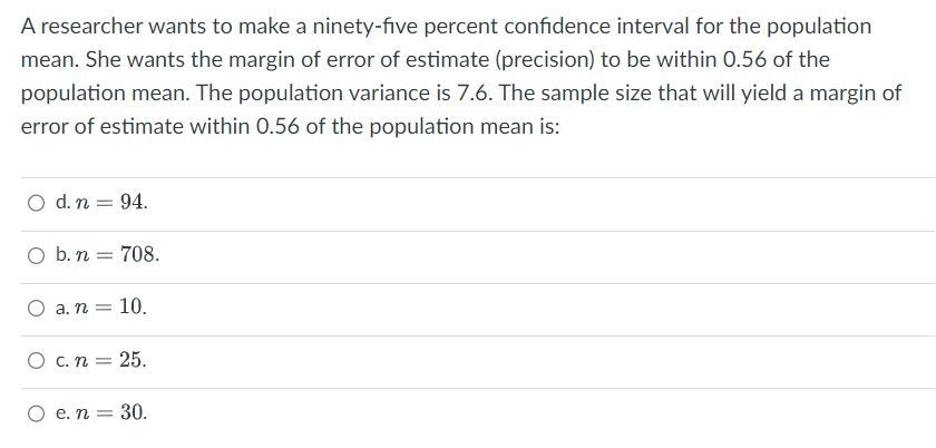 A researcher wants to make a ninety-five percent confidence interval for the population
mean. She wants the margin of error of estimate (precision) to be within 0.56 of the
population mean. The population variance is 7.6. The sample size that will yield a margin of
error of estimate within 0.56 of the population mean is:
O d. n = 94.
O b. n = 708.
a. n = 10.
O c. n = 25.
O e. n = 30.