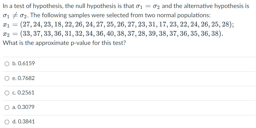 In a test of hypothesis, the null hypothesis is that 0₁ = 02 and the alternative hypothesis is
01 02. The following samples were selected from two normal populations:
x1 =
(27, 24, 23, 18, 22, 26, 24, 27, 25, 26, 27, 23, 31, 17, 23, 22, 24, 26, 25, 28);
(33, 37, 33, 36, 31, 32, 34, 36, 40, 38, 37, 28, 39, 38, 37, 36, 35, 36, 38).
What is the approximate p-value for this test?
x2 =
O b. 0.6159
O e. 0.7682
O c. 0.2561
O a. 0.3079
d. 0.3841