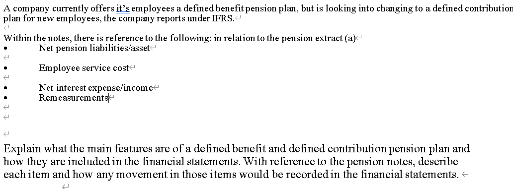 A company currently offers it's employees a defined benefit pension plan, but is looking into changing to a defined contribution
plan for new employees, the company reports under IFRS.
Within the notes, there is reference to the following: in relation to the pension extract (a)-
Net pension liabilities/asset
Employee service coste
Net interest expense/income
Remeasurements
Explain what the main features are of a defined benefit and defined contribution pension plan and
how they are included in the financial statements. With reference to the pension notes, describe
each item and how any movement in those items would be recorded in the financial statements.
