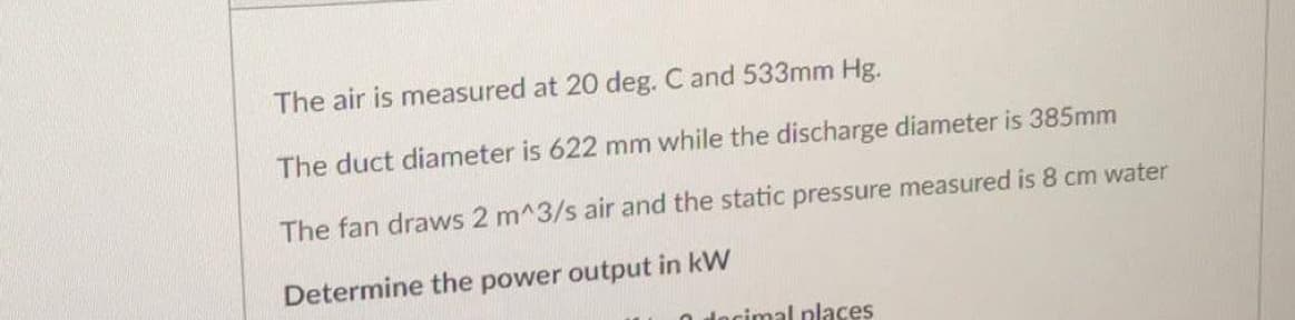 The air is measured at 20 deg. C and 533mm Hg.
The duct diameter is 622 mm while the discharge diameter is 385mm
The fan draws 2 m^3/s air and the static pressure measured is 8 cm water
Determine the power output in kW
decimal places
