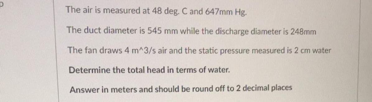 The air is measured at 48 deg. C and 647mm Hg.
The duct diameter is 545 mm while the discharge diameter is 248mm
The fan draws 4 m^3/s air and the static pressure measured is 2 cm water
Determine the total head in terms of water.
Answer in meters and should be round off to 2 decimal places
