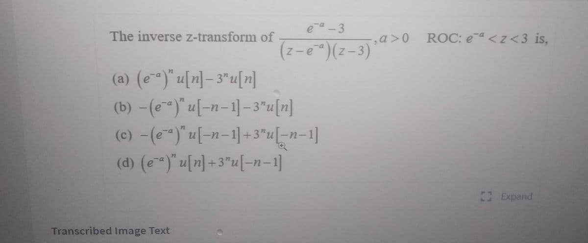 ea -3
The inverse z-transform of
ROC: ea <z <3 is,
-a>0
(z-e)(z-3)
Z -
(a) (e-)" u[n] = 3"u[n]
(b) -(e)" u[-n-1]-3"u[n]
(c) -(e)" u[-n=1] +3"u[-n=1]
(d) (e"a)" u끼+3"u[-n-1]
72
Expand
Transcribed Image Text
