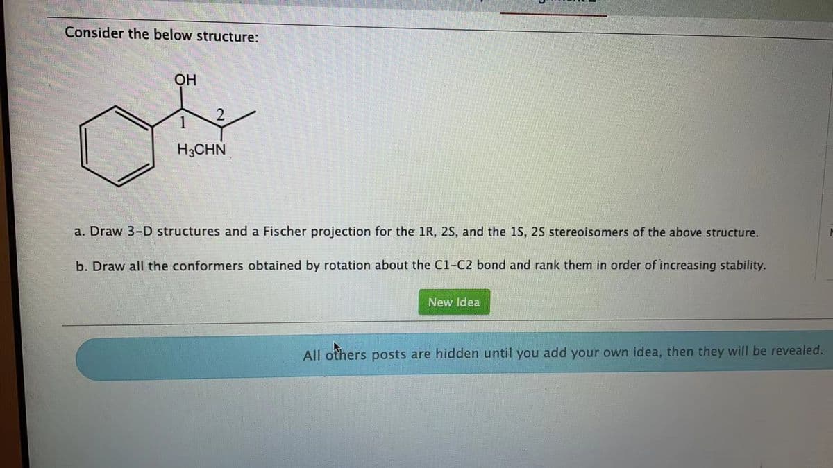 Consider the below structure:
OH
2
H3CHN
a. Draw 3-D structures and a Fischer projection for the 1R, 2S, and the 1S, 2S stereoisomers of the above structure.
b. Draw all the conformers obtained by rotation about the C1-C2 bond and rank them in order of increasing stability.
New Idea
All others posts are hidden until you add your own idea, then they will be revealed.
