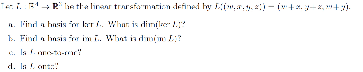 Let L: R4 → R³ be the linear transformation defined by L((w,x, y, z)) = (w+x,y+z, w+y).
a. Find a basis for ker L. What is dim(ker L)?
b. Find a basis for im L. What is dim(im L)?
c. Is L one-to-one?
d. Is L onto?
