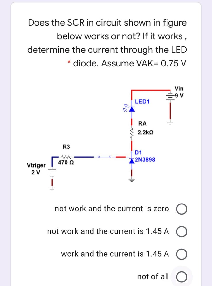 Does the SCR in circuit shown in figure
below works or not? If it works,
determine the current through the LED
* diode. Assume VAK= 0.75 V
Vin
-9 V
LED1
RA
2.2kQ
R3
D1
2N3898
470 2
Vtriger
2 V
not work and the current
zero
not work and the current is 1.45 A O
work and the current is 1.45 A O
not of all
