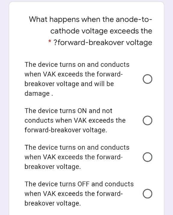 What happens when the anode-to-
cathode voltage exceeds the
* ?forward-breakover voltage
The device turns on and conducts
when VAK exceeds the forward-
breakover voltage and will be
damage.
The device turns ON and not
conducts when VAK exceeds the
forward-breakover voltage.
The device turns on and conducts
when VAK exceeds the forward-
breakover voltage.
The device turns OFF and conducts
when VAK exceeds the forward-
breakover voltage.
