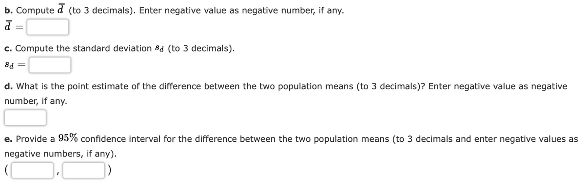b. Compute d (to 3 decimals). Enter negative value as negative number, if any.
d
=
c. Compute the standard deviation Sd (to 3 decimals).
Sd =
d. What is the point estimate of the difference between the two population means (to 3 decimals)? Enter negative value as negative
number, if any.
e. Provide a 95% confidence interval for the difference between the two population means (to 3 decimals and enter negative values as
negative numbers, if any).