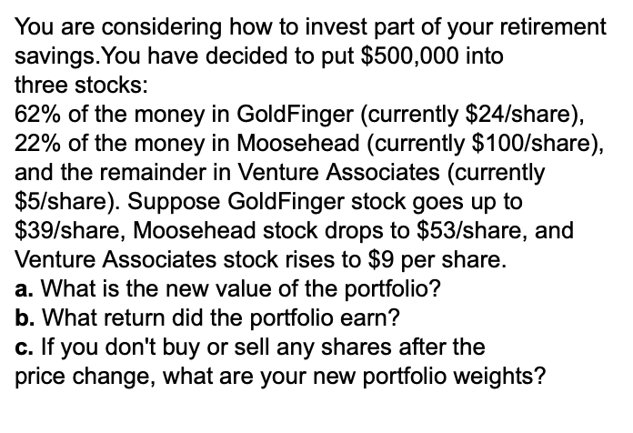 You are considering how to invest part of your retirement
savings. You have decided to put $500,000 into
three stocks:
62% of the money in GoldFinger (currently $24/share),
22% of the money in Moosehead (currently $100/share),
and the remainder in Venture Associates (currently
$5/share). Suppose GoldFinger stock goes up to
$39/share, Moosehead stock drops to $53/share, and
Venture Associates stock rises to $9 per share.
a. What is the new value of the portfolio?
b. What return did the portfolio earn?
c. If you don't buy or sell any shares after the
price change, what are your new portfolio weights?