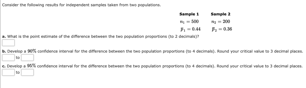 Consider the following results for independent samples taken from two populations.
Sample 1
n1 = 500
a. What is the point estimate of the difference between the two population proportions (to 2 decimals)?
P₁ = 0.44
Sample 2
n₂ = 200
P2 = 0.36
b. Develop a 90% confidence interval for the difference between the two population proportions (to 4 decimals). Round your critical value to 3 decimal places.
to
c. Develop a 95% confidence interval for the difference between the two population proportions (to 4 decimals). Round your critical value to 3 decimal places.
to