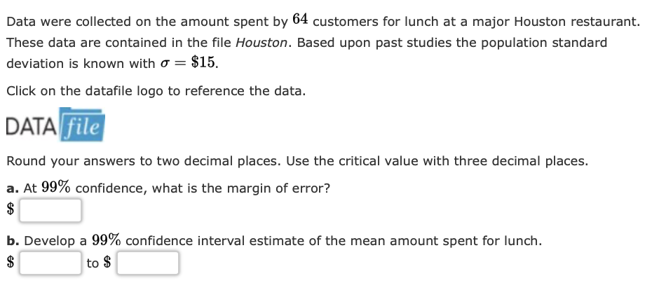 Data were collected on the amount spent by 64 customers for lunch at a major Houston restaurant.
These data are contained in the file Houston. Based upon past studies the population standard
deviation is known with σ = $15.
Click on the datafile logo to reference the data.
DATA file
Round your answers to two decimal places. Use the critical value with three decimal places.
a. At 99% confidence, what is the margin of error?
$
b. Develop a 99% confidence interval estimate of the mean amount spent for lunch.
$
to $