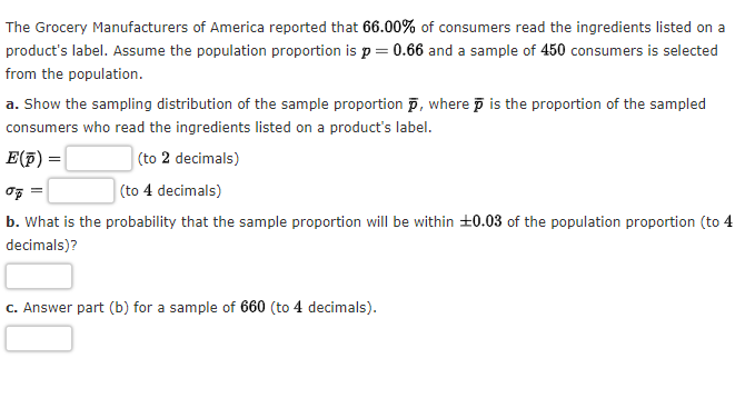 The Grocery Manufacturers of America reported that 66.00% of consumers read the ingredients listed on a
product's label. Assume the population proportion is p = 0.66 and a sample of 450 consumers is selected
from the population.
a. Show the sampling distribution of the sample proportion, where is the proportion of the sampled
consumers who read the ingredients listed on a product's label.
E(p) =
(to 2 decimals)
op=
(to 4 decimals)
b. What is the probability that the sample proportion will be within ±0.03 of the population proportion (to 4
decimals)?
c. Answer part (b) for a sample of 660 (to 4 decimals).