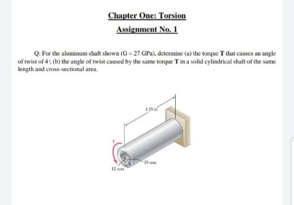 Chapter One: Torsion
Assignment No. 1
Q: For the aluminum shaft shown (G = 27 GPa), determine (a) the torque T that causes an angle
of twist of 4: (b) the angle of twist caused by the same torque T in a solid cylindrical shaft of the same
length and cross-sectional area.
1 25 m
18 m
12 mm
