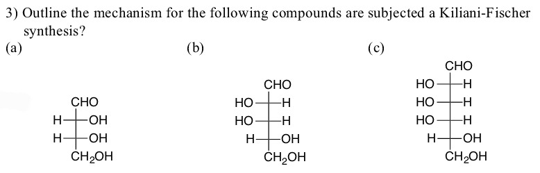 3) Outline the mechanism for the following compounds are subjected a Kiliani-Fischer
synthesis?
(a)
(b)
(c)
СНО
CHO
HO
-H
CHO
НО
HO
-H
HO-
HO-
НО
-H
HO
H-
-ОН
H-
-HO-
CH2OH
ČH,OH
ČH2OH
