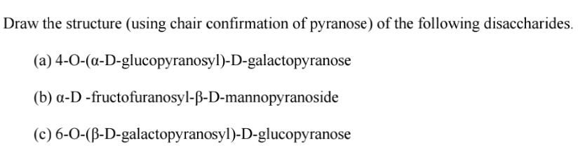 Draw the structure (using chair confirmation of pyranose) of the following disaccharides.
(a) 4-0-(a-D-glucopyranosyl)-D-galactopyranose
(b) a-D -fructofuranosyl-ß-D-mannopyranoside
(c) 6-0-(ß-D-galactopyranosyl)-D-glucopyranose
