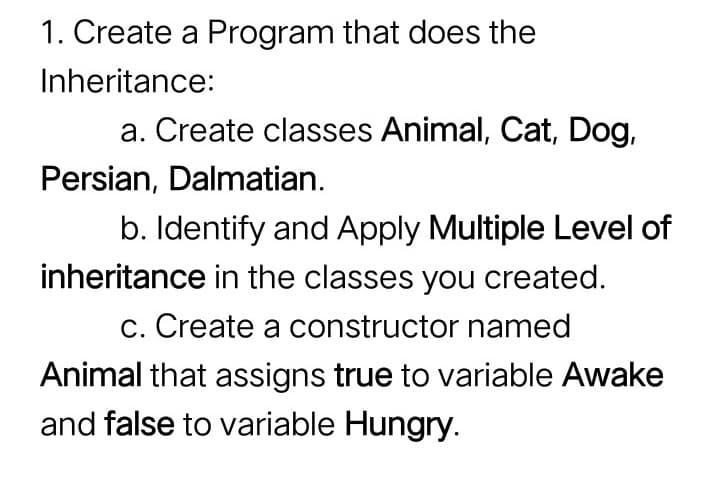 1. Create a Program that does the
Inheritance:
a. Create classes Animal, Cat, Dog,
Persian, Dalmatian.
b. Identify and Apply Multiple Level of
inheritance in the classes you created.
c. Create a constructor named
Animal that assigns true to variable Awake
and false to variable Hungry.
